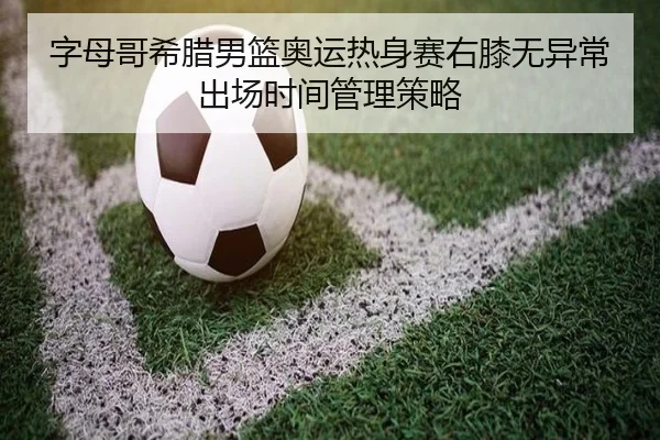 字母哥希腊男篮奥运热身赛右膝无异常出场时间管理策略