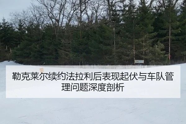 勒克莱尔续约法拉利后表现起伏与车队管理问题深度剖析